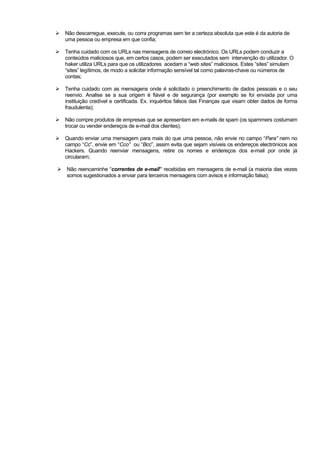 Não descarregue, execute, ou corra programas sem ter a certeza absoluta que este é da autoria de
uma pessoa ou empresa em que confia;
Tenha cuidado com os URLs nas mensagens de correio electrónico. Os URLs podem conduzir a
conteúdos maliciosos que, em certos casos, podem ser executados sem intervenção do utilizador. O
haker utiliza URLs para que os utilizadores acedam a “web sites” maliciosos. Estes “sites” simulam
“sites” legítimos, de modo a solicitar informação sensível tal como palavras-chave ou números de
contas;
Tenha cuidado com as mensagens onde é solicitado o preenchimento de dados pessoais e o seu
reenvio. Analise se a sua origem é fiável e de segurança (por exemplo se foi enviada por uma
instituição credível e certificada. Ex. inquéritos falsos das Finanças que visam obter dados de forma
fraudulenta);
Não compre produtos de empresas que se apresentam em e-mails de spam (os spammers costumam
trocar ou vender endereços de e-mail dos clientes);
Quando enviar uma mensagem para mais do que uma pessoa, não envie no campo “Para” nem no
campo “Cc”, envie em “Cco” ou “Bcc”, assim evita que sejam visíveis os endereços electrónicos aos
Hackers. Quando reenviar mensagens, retire os nomes e endereços dos e-mail por onde já
circularam;
Não reencaminhe “correntes de e-mail” recebidas em mensagens de e-mail (a maioria das vezes
somos sugestionados a enviar para terceiros mensagens com avisos e informação falsa);
 