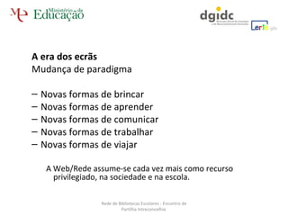 A era dos ecrãs  Mudança de paradigma Novas formas de brincar Novas formas de aprender Novas formas de comunicar Novas formas de trabalhar Novas formas de viajar A Web/Rede assume-se cada vez mais como recurso privilegiado, na sociedade e na escola. Rede de Bibliotecas Escolares - Encontro de Partilha Intreconcelhia  