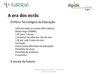 A era dos ecrãs O Plano Tecnológico da Educação: LANs em todas as escolas (fibra óptica);  Banda larga (100Mb); 1 PC para 2 alunos; 1 projector de vídeo por sala de aula 1 QI por cada 3 salas de aula Formação  Portal Escola (Ministério da Educação) Portefólio do aluno Portefólio do professor E-escolinha A escola do futuro. Rede de Bibliotecas Escolares - Encontro de Partilha Intreconcelhia  