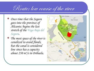 Route: low course of the river
 Once time that the Segura
goes into the province of
Alicante; begins the last
stretch of the Vega Baja del
Segura.
 The most space of the river is
canalized to avoid floods,
but the canal is considered
low since has a capacity
about 250 m³/s in Orihuela.
 