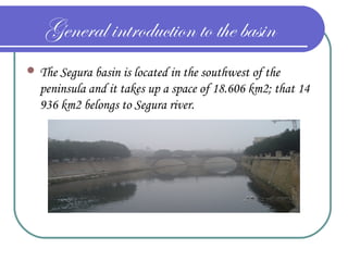 General introduction to the basin
 The Segura basin is located in the southwest of the
peninsula and it takes up a space of 18.606 km2; that 14
936 km2 belongs to Segura river.
 