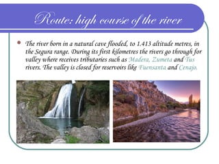 Route: high course of the river
 The river born in a natural cave flooded, to 1.413 altitude metres, in
the Segura range. During its first kilometres the rivers go through for
valley where receives tributaries such as Madera, Zumeta and Tus
rivers. The valley is closed for reservoirs like Fuensanta and Cenajo.
 