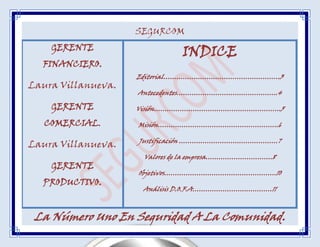 SEGURCOM
    GERENTE
                              INDICE
  FINANCIERO.
                    Editorial………………………………………………3
Laura Villanueva.
                    Antecedentes………………………………………..4

    GERENTE         Visión…………………………………………………..5

   COMERCIAL.       Misión………………………………………………..6

                    Justificación ……………………….………………7
Laura Villanueva.
                     Valores de la empresa………………………….8
    GERENTE
                    Objetivos…………………………………………….10
  PRODUCTIVO.
                     Análisis D.O.F.A…………………….…………11



 La Número Uno En Seguridad A La Comunidad.
 