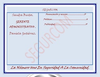 SEGURCOM
 Sandra Bustos.       Financiación y recursos…………………….13

                     Políticas……………………………………………16
    GERENTE
                     Publicidad……………………………………….19
ADMINISTRATIVO .

Daniela Gutiérrez.




La Número Uno En Seguridad A La Comunidad.
 