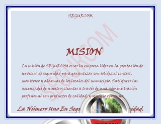 SEGURCOM




                          MISION
 La misión de SEGURCOM es ser la empresa líder en la prestación de
 servicios de seguridad para garantizar con solidez el control,
 monitoreo y alarmas de los locales del municipio. Satisfacer las
 necesidades de nuestros clientes a través de una administración
 profesional con productos de calidad, y servicio oportuno.


La Número Uno En Seguridad A La Comunidad.
 