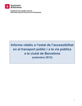 Qualitat de Vida, Igualtat i Esports
Institut Municipal de Persones amb Discapacitat




Informe relatiu a l’estat de l’accessibilitat
  en el transport públic i a la via pública
          a la ciutat de Barcelona
                                (setembre 2012)




                                                  1
 