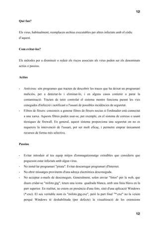 12

Què fan?


Els virus, habitualment, reemplacen archius executables per altres infectats amb el códic
d’aquest.


Com evitar-los?


Els mètodes per a disminuir o reduir els riscos associats als virus poden ser els denominats
actius o passius.


Actius


-   Antivirus: són programes que tracten de descobrir les traces que ha deixat un programari
    maliciós, per a detectar-lo i eliminar-lo, i en alguns casos contenir o parar la
    contaminació. Tracten de tenir controlat el sistema mentre funciona parant les vies
    conegudes d'infecció i notificant a l'usuari de possibles incidències de seguretat.
-   Filtres de fitxers: consisteix a generar filtres de fitxers nocius si l'ordinador està connectat
    a una xarxa. Aquests filtres poden usar-se, per exemple, en el sistema de correus o usant
    tècniques de firewall. En general, aquest sistema proporciona una seguretat on no es
    requereix la intervenció de l'usuari, pot ser molt eficaç, i permetre emprar únicament
    recursos de forma més selectiva.


Passius


-   Evitar introduir al teu equip mitjos d'emmagatzematge extraïbles que consideris que
    poguessin estar infectats amb algun virus.
-   No instal·lar programari "pirata". Evitar descarregar programari d'Internet.
-   No obrir missatges provinents d'una adreça electrònica desconeguda.
-   No acceptar e-mails de desconeguts. Generalment, solen enviar "fotos" per la web, que
    diuen cridar-se "mifoto.jpg", tenen una ícona quadrada blanca, amb una línia blava en la
    part superior. En realitat, no estem en presència d'una foto, sinó d'una aplicació Windows
    (*.exe). El seu veritable nom és "mifoto.jpg.exe", però la part final "*.exe" no la veiem
    perquè Windows té deshabilitada (per defecte) la visualització de les extensions



                                                                                                12
 