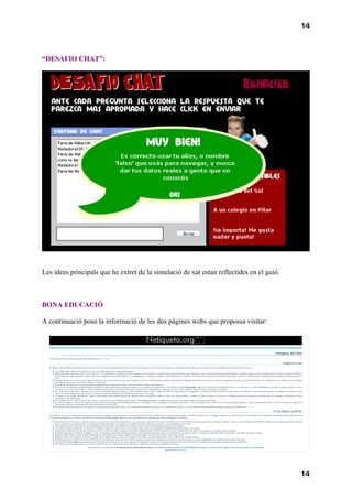 14



“DESAFIO CHAT”:




Les idees principals que he extret de la simulació de xat estan reflectides en el guió.



BONA EDUCACIÓ

A continuació poso la informació de les dos pàgines webs que propossa visitar:




                                                                                          14
 