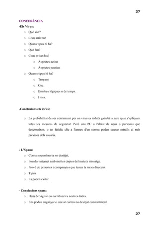 27

CONFERÈNCIA
-Els Virus:
   o Què són?
   o Com arriven?
   o Quans tipus hi ha?
   o Què fan?
   o Com evitar-los?
            o Aspectes actius
            o Aspectes passius
   o Quants tipus hi ha?
            o Troyano
            o Cuc.
            o Bombes lògiques o de temps.
            o Hoax.


-Conclusions els virus:

   o La probabilitat de ser contaminat per un virus es reduïx gairebé a zero quan s'apliquen
       totes les mesures de seguretat. Però una PC a l'abast de nens o persones que
       desconeixen, o un fatídic clic a l'annex d'un correu poden causar estralls al més
       previsor dels usuaris.



- L’Spam:
   o Correu escombraria no desitjat.
   o Inundar internet amb moltes còpies del mateix missatge.
   o Prové de persones i companyies que tenen la meva direcció.
   o Tipus
   o Es poden evitar.


- Conclusions spam:
   o Hem de vigilar on escribim les nostres dades.
   o Ens poden enganyar o enviar correu no desitjat constantment.


                                                                                        27
 