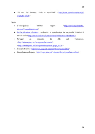 3

  •     "El uso del Internet:      vicio     o necesidad"   <http://www.youtube.com/watch?
        v=dIicbtT6pOY>


Webs:
  •     e-nciclopedi@:          Internet           segura         <http://www.enciclopedia-
        sm.com/youandinternet.asp>
  •     Per la privadesa a Internet: L'ordinador, la màquina que tot ho guarda. Privadesa i
        xarxes socials http://www.vilaweb.cat/www/diariescola/noticia?id=3464813.
  •     Navegar          en      seguretat        del       SE        del       Tarragonès.
        <http://setarragones.net/navegarambseguretat/>
        <http://setarragones.net/navegarambseguretat/?page_id=10>
  •     Consells Correu: <http://www.xtec.cat/~aismael/docus/usemail.htm>
  •     Consells cercar Internet <http://www.xtec.cat/~aismael/docus/consellcercar.htm>




                                                                                          3
 