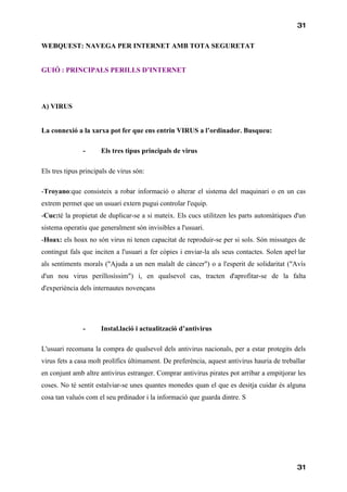 31

WEBQUEST: NAVEGA PER INTERNET AMB TOTA SEGURETAT


GUIÓ : PRINCIPALS PERILLS D’INTERNET




A) VIRUS


La connexió a la xarxa pot fer que ens entrin VIRUS a l’ordinador. Busqueu:

               -      Els tres tipus principals de virus

Els tres tipus principals de virus són:

-Troyano:que consisteix a robar informació o alterar el sistema del maquinari o en un cas
extrem permet que un usuari extern pugui controlar l'equip.
-Cuc:té la propietat de duplicar-se a si mateix. Els cucs utilitzen les parts automàtiques d'un
sistema operatiu que generalment són invisibles a l'usuari.
-Hoax: els hoax no són virus ni tenen capacitat de reproduir-se per si sols. Són missatges de
contingut fals que inciten a l'usuari a fer còpies i enviar-la als seus contactes. Solen apel·lar
als sentiments morals ("Ajuda a un nen malalt de càncer") o a l'esperit de solidaritat ("Avís
d'un nou virus perillosíssim") i, en qualsevol cas, tracten d'aprofitar-se de la falta
d'experiència dels internautes novençans




               -      Instal.lació i actualització d’antivirus

L'usuari recomana la compra de qualsevol dels antivirus nacionals, per a estar protegits dels
virus fets a casa molt prolífics últimament. De preferència, aquest antivirus hauria de treballar
en conjunt amb altre antivirus estranger. Comprar antivirus pirates pot arribar a empitjorar les
coses. No té sentit estalviar-se unes quantes monedes quan el que es desitja cuidar és alguna
cosa tan valuós com el seu prdinador i la informació que guarda dintre. S




                                                                                             31
 