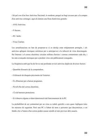 32



i bé pel cost d'un bon Antivirus Nacional, és moderat, perquè no hagi excuses per a la compra
d'un antivirus estranger, aquí els donem una llista d'antivirus gratuïts:

- AVG Antivirus.

- F-Secure.

- PC- Selló.

- Virus Catcher.

Les actualitzacions no han de posposar-se si es desitja estar mitjanament protegits, i els
antivirus apliquen tècniques eurísticas per a anticipar-se a la infecció de virus desconeguts.
Per Internet i el correu electrònic circulen millons d'arxius i correus contaminats cada dia, i
les més avançades tècniques per a produir virus són públicament conegudes.

La freqüència amb que ha de fer-se una profunda revisió antivirus depèn de diversos factors:

- Quantitat d'usuaris de la computadora.

- Utilització de disquets provinents de l'exterior.

- Ús d'Internet per a baixar programes.

- Nivell d'ús del correu electrònic.

- Ús de barreres protectores.

- Si s'observa alguna evident deterioració del funcionament de la PC.

La probabilitat de ser contaminat per un virus es reduïx gairebé a zero quan s'apliquen totes
les mesures de seguretat. Però una PC a l'abast de nens o persones que desconeixen, o un
fatídic clic a l'annex d'un correu poden causar estralls al més previsor dels usuaris.




                                                                                           32
 