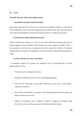 33



B)       XATS

Els perills dels xats. Parleu dels següents temes:

     -    El problema de parlar amb desconeguts:

Quan parles amb algú de la xarxa que no coneixes personalment t’exposes a una sèrie de
riscos importants, ja que te pot estar enganyant fent-se passar per un altre, pots estar danvat
d’un situació de pederàstia o terrorisme. Per tant, has d’anar en compte amb qui parles.

     - El problema de donar informació personal:

Donar informació per Internet és un risc, ja que oferir informació personal suposa que la
persona sàpiga on vius, on trobar-te, amb qui parla (si es més o menys “accessible a ell/a)... I
pot presentar-se a la teva casa i localitzar-te per móvil, creant així un abus a la intimitat.
També podem estar davant d’un pederàstica. Per tant no hem de donar informació personal a
ningú.

     - La bona educació a la xarxa: la netiqueta

A continuació afegim les 5 normes que considerem que son necessàries per una bona
educació dins d’un xat:


     o No facis res que no vulguis que et facin.


     o Respectar al temàtica del canal i fer ús d’un llenguatge adequat.


     o Evita l’ús de majúscules, ja que poden interpretar-se com crits. I evitat insults i
          expressions ofensives.


     o En les llistes de distribució, cal intentar evitar diàlegs personals entre dos usuaris que
          potser no interessen a la resta.


     o També us recomanem que us rellegiu un parell de vegades els missatges abans
          d'enviar-los: els textos breus, concisos i ben redactats fan de bon llegir!


                                                                                             33
 