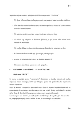 34




Seguidament poso les idees principals que he extret a partir de “Desafio xat”:

     -    No donar informació personal a desconeguts que xategem, ja que ens poden localitzar.


     -    Si la persona intenta saber més de tu, informació personal, avisa a un adult i deixa la
          conversa immediatament.


     -    No acceptar cap document que ens envien, ja que pot ser un virus.


     -    No enviar cap fotografia ni document personal, ja que podem estar davant d’una
          situació de pederàstica.


     -    No confies del que et diuen et poden enganyar. Es poden fer passar per un altre.


     -    Coordinar una trobada amb algú que xateges pot ser peligros.


     -    Canviar de tema quan volen saber de tú es una bona opció.


     -    Has de ser educat/da ja que no saps amb qui parles.

C)       EL CORREU ELECTRÒNIC: ESTAFES, “SPAMS”

         - Què és un “SPAM”?

És correu no desitjat, correu “escombraries”. Consisteix en inundar internet amb moltes
còpies del mateix missatge, per tal que el llegeixi quanta més gent millor. La majoria són
anuncis comercials.
Prové de persones i companyies que tenen la meva direcció. Aquesta la poden obtenir amb les
enquestes que he emplenat o amb les suscripcions que jo faci, alguns, però roben les adreces
de les llistes de distribució. Les empreses poden vendre aquesta informació.
L’spam suposa una molèstia ja que fa perdre molt de temps, de vegades, pot ofendre i fins i
tot pot propagar enganys, virus i estafes. A més, el seu contingut sol ser dubtós.




                                                                                             34
 