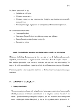 35

Els tipus d’spam que hi ha són:
       o Publicitat no solicitada.
       o Missatges amenaçadors.
       o Missatges enganyosos que poden excutar virus (per aquest motiu és recomanable
           tenir antivirus).
       o Phishing o missatges enganyosos de delinqüents que demanen dades personals.


Per tal d’evitar-ho es recomana:
       o No donar direccions.
       o Saber quins filtros ofereix el proveïdor o programa que utilitzem.
       o Desconfiar de tots els archius que ens enviïn.
       o Denunciar el mal ús.




      - Com ens intenten enredar amb correus que semblen d’entitats autèntiques.

Mitjançant el phishing. Ens animen a fer clic a un vicle on hem de facilitar dades personals
importants, com un número de targeta de crèdit, contrasenyes, dades de comptes corrents... A
més, semblen procedents d’una institució financera, com un banc, una entitat emisora de
targetes de crèdit, un establiment comercial en línia de confiança o una organització benèfica.

S’intenten perpretar a través de correu electrònic no desitjat, finestres emergents i missatges
instantanis.




D)   CONTINGUTS INADEQUATS

  - Pornografia infantil:

  Al no ser conscients realment amb qui parlem per la xarxa estem expostos a la pornografia
  infantil, ja que quan enviem un document com és un fotografia nostra o d’un amic/a no
  sabem a quines mans va a parar aquesta fottografia, per tant, no hem d’enviar a ningú cap
  imatge i/o fotografia nostra ni de ningú, ja que no sabem l’ús que l’altra persona pot fer



                                                                                            35
 