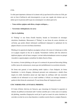 36

d’ella.

Un altre punt important a destacar és la càmara web, ja que hem de fer un bon ús d’ella, per
això no hem d’utilitzar-la amb desconeguts/es, ja que una vegada més destaco que no
sabem qui és la persona amb la que ens comuniquem i no sabem quin ús fa.

- Tema estètica: pàgines amb dietes, cirugies estètiques,…

- Terrorisme i delinqüència a la xarxa

- Què és el phishing

 El "Pishing" és una forma d'estafa bancària, basada en l'enviament de missatges
 electrònics fraudulents. Bàsicament el "Pishing" és una forma de correu electrònic no
 sol·licitat, que pretén obtenir informació confidencial mitjançant la suplantació de les
 pàgines d'accés a un servei de banca electrònica.

 Phishing és la capacitat de duplicar una pàgina web per a fer creure al visitant que es troba
 en la pàgina original en lloc de la copiada. Normalment s'utilitza amb fins delictives
 duplicant pàgines web de bancs coneguts i enviant indiscriminadament correu-vos perquè
 s'accedeixi a aquesta pàgina a actualitzar les dades d'accés al banc.

 En ocasions, el terme phishing es diu que és la contracció de password harvesting fishing
 (collita i pesca de contrasenyes), encara que això probablement és un acrònim retroactiu.

 De forma més general, el nom phishing també s'aplica a l'acte d'adquirir, de forma
 fraudulenta i a través d'engany, informació personal com contrasenyes o detalls d'una
 targeta de crèdit, haciendose passar per algú digne de confiança amb una necessitat
 veritable de tal informació en un e-mail semblant a l'oficial, un missatge instantani o
 qualsevol altra forma de comunicació. És una forma d'atac de l'enginyeria social

CINC NORMES PER A EVITAR EL PHISHING

 El Centre d'Alerta Antivirus de Xarxa.és, que s'encarrega de fomentar la seguretat en
 internet, ha publicat un document amb 5 normes senzilles per a evitar caure en el parany
 del phishing, maniobra d'enginyeria social per la qual un usuari de correu electrònic és
 convidat a revelar les seves claus bancàries o nombres secrets d'accés a comptes financers.


                                                                                          36
 