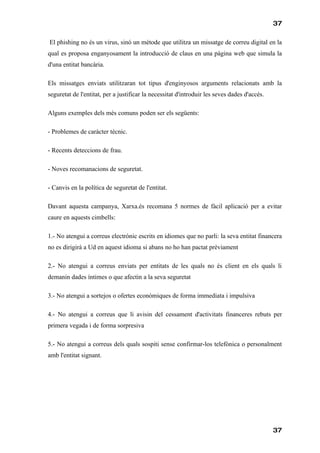 37

El phishing no és un virus, sinó un mètode que utilitza un missatge de correu digital en la
qual es proposa enganyosament la introducció de claus en una pàgina web que simula la
d'una entitat bancària.

Els missatges enviats utilitzaran tot tipus d'enginyosos arguments relacionats amb la
seguretat de l'entitat, per a justificar la necessitat d'introduir les seves dades d'accés.

Alguns exemples dels més comuns poden ser els següents:

- Problemes de caràcter tècnic.

- Recents deteccions de frau.

- Noves recomanacions de seguretat.

- Canvis en la política de seguretat de l'entitat.

Davant aquesta campanya, Xarxa.és recomana 5 normes de fàcil aplicació per a evitar
caure en aquests cimbells:

1.- No atengui a correus electrònic escrits en idiomes que no parli: la seva entitat financera
no es dirigirà a Ud en aquest idioma si abans no ho han pactat prèviament

2.- No atengui a correus enviats per entitats de les quals no és client en els quals li
demanin dades íntimes o que afectin a la seva seguretat

3.- No atengui a sortejos o ofertes econòmiques de forma immediata i impulsiva

4.- No atengui a correus que li avisin del cessament d'activitats financeres rebuts per
primera vegada i de forma sorpresiva

5.- No atengui a correus dels quals sospiti sense confirmar-los telefònica o personalment
amb l'entitat signant.




                                                                                              37
 