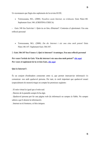 5

Us recomanem que llegiu dos suplements de la revista GUIX:

    •   Torrescasana, M.L. (2008). Nosaltres usem Internet, no n'abusem. Guix Núm.148.
        Suplement Guix 348. (CRISTINA CHECA)

-   Guix 348 feu l'activitat 1. Quin ús en fem, d'Internet?. Contesteu el qüestionari. Feu una
reflexió personal




    •   Torrescasana, M.L. (2008). Em dic Internet i sóc una eina molt potent! Guix
        Núm.146-147. Suplement Guix 346-347.

2. Guix 346-347 feu l'Annex 1. Què és Internet? Avantatges. Feu una reflexió personal

Per veure l’article de Guix “Em dic internet i sóc una eina molt potent!” clic aquí
Per veure el suplement de la revista Guix, clic aquí


Què és Internet?:


És un conjunt d'ordinadors connectats entre si, que permet intercanviar informació i/o
comunicar- nos amb qualsevol persona. Per tant, és molt important que qualsevol usuari
(especialment els menors) tingui en compte les premisses següents:


. El món virtual és igual que el món real.
. Darrere de la pantalla sempre hi ha algú.
. Qualsevol persona pot fer una pàgina web (la informació no sempre és fiable. No sempre
sabem a qui li donem la informació).
. Internet no té fronteres, ni lleis úniques.




                                                                                            5
 