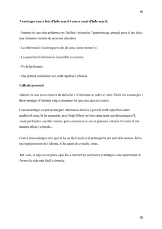 6

Avantatges com a font d'informació i com a canal d’informació:


- Internet és una eina poderosa per facilitar i potenciar l'aprenentatge, perquè posa al teu abast
una immensa varietat de recursos educatius

- La informació s’aconsegueix des de casa, sense moure’ns!

- La quantitat d’informació disponible és enorme.

- No hi ha horaris.

- Ens permet comunicar-nos amb rapidesa i eficàcia.

Reflexió personal

Internet és una nova manera de treballar i d’informar-se sobre el món. Entre les avantatges i
desavantatges d’internet vaig a enumerar les que crec que existiesen:

Com avantatges es pot aconseguir informació tècnica i general molt específica sobre
qualsevol tema, hi ha enquestes, pots llegir llibres on-line sense tenir que descarregarte’l,
veure pel·lícules, escoltar música, pots comunicar-te en les persones a través d’e-mail d’una
manera eficaç i còmoda...


Com a desavantatges crec que hi ha un fàcil accés a la pornografia per part dels menors, hi ha
un empitjorament de l’idioma, hi ha spam als e-mails, virus...


Tot i així, si saps on et poses i que fas a internet tot són bones avantatges i una oportunitat de
fer-nos la vida més fàcil i còmoda.




                                                                                                 6
 