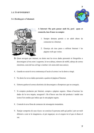 7

3. L´ÚS D’INTERNET


3.1. Decàleg per a l’alumnat:




                                    A Internet t'ho pots passar molt bé, però         quan et
                                    connectis, has d’anar en compte:


                                        1. Sempre demana permís a un adult abans de
                                            connectar-te a Internet.


                                        2. Ensenya als teus pares a utilitzar Internet i les
                                            pàgines web que visites.


   3. Quan naveguis per internet, no donis mai les teves dades personals ni fotografies a
       desconeguts (el teu nom i cognoms, la teva adreça, número de mòbil, adreça de correu
       electrònic, nom del teu col·legi o institut i els noms dels teus amics).


   4. Guarda en secret la teva contrasenya d’accés al correu i no la donis a ningú.


   5. No donis les teves dades personals a qualsevol pàgina d’Internet.


   6. Esborra qualsevol correu electrònic de desconeguts o d'empreses que no coneguis.


   7. Si compres productes per Internet, compra a pàgines segures. Abans d’escriure les
       dades de la teva targeta, assegurat’t: Ha d’haver una foto del producte i també una
       icona d’un candau que indica que és una pàgina segura.


   8. Controla la teva llista de contactes de missatgeria instantània.


   9. Xatejar comporta els seus riscos: no coneixes la persona amb qui parles i pot ser molt
       diferent a com te la imaginaves, et pot enganyar, no et creguis tot el que et diuen al
       xat.



                                                                                           7
 