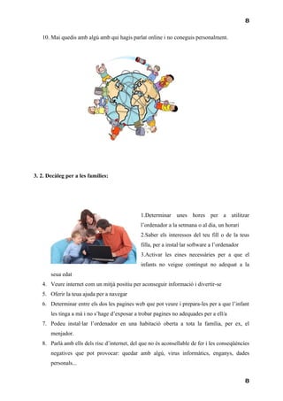 8

   10. Mai quedis amb algú amb qui hagis parlat online i no coneguis personalment.




3. 2. Decàleg per a les famílies:




                                               1.Determinar unes hores per a utilitzar
                                               l’ordenador a la setmana o al dia, un horari
                                               2.Saber els interessos del teu fill o de la teus
                                               filla, per a instal·lar software a l’ordenador
                                               3.Activar les eines necessàries per a que el
                                               infants no veigue contingut no adequat a la
       seua edat
   4. Veure internet com un mitjà positiu per aconseguir informació i divertir-se
   5. Oferir la teua ajuda per a navegar
   6. Determinar entre els dos les pagines web que pot veure i prepara-les per a que l’infant
       les tinga a mà i no s’hage d’exposar a trobar pagines no adequades per a ell/a
   7. Podeu instal·lar l’ordenador en una habitació oberta a tota la família, per ex, el
       menjador.
   8. Parlà amb ells dels risc d’internet, del que no és aconsellable de fer i les conseqüències
       negatives que pot provocar: quedar amb algú, virus informàtics, enganys, dades
       personals...


                                                                                                8
 
