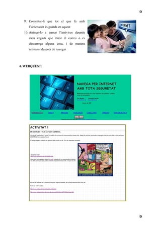 9

  9. Comentar-li que tot el que fa amb
     l’ordenador és guarda en aquest
  10. Animar-lo a passar l’antivirus desprès
     cada vegada que mirar el correu o és
     descarrega alguna cosa, i de manera
     setmanal desprès de navegar




4. WEBQUEST:




                                               9
 