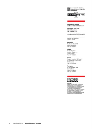 10 Full monogràfic 8 Seguretat contra incendis
Subdirecció General
de Seguretat i Salut Laboral
Sepúlveda, 148-150
08011 Barcelona
Tel. 932 285 757
www.gencat.cat/alafeinacaprisc
Centres de Seguretat
i Salut Laboral
Barcelona
Pl. Eusebi Güell, 4-5
08034 Barcelona
Tel. 932 055 001
Girona
C/ de l’Església
de Sant Miquel, 11
17003 Girona
Tel. 972 208 216
Lleida
Polígon Industrial “El Segre”
C/ J. Segura i Farré, 728-B
25191 Lleida
Tel. 973 200 400
Tarragona
C/ Riu Siurana, 28 B
(Camp Clar)
43006 Tarragona
Tel. 977 541 455
Avís legal
Aquesta obra està subjeta a una llicència
Reconeixement-No Comercial-Sense
Obres Derivades 3.0 de Creative Commons.
Se’n permet la reproducció, distribució
i comunicació pública sempre que
se’n citi l’autor i no se’n faci un ús comercial
de l’obra original ni la generació d’obres
derivades. La llicència completa es
pot consultar a http://creativecommons.org/
licenses/by-nc-nd/3.0/es/legalcode.ca
 