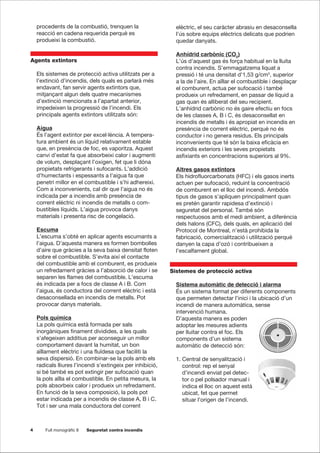 4 Full monogràfic 8 Seguretat contra incendis
procedents de la combustió, trenquen la
reacció en cadena requerida perquè es
produeixi la combustió.
Agents extintors
Els sistemes de protecció activa utilitzats per a
l’extinció d’incendis, dels quals es parlarà més
endavant, fan servir agents extintors que,
mitjançant algun dels quatre mecanismes
d’extinció mencionats a l’apartat anterior,
impedeixen la progressió de l’incendi. Els
principals agents extintors utilitzats són:
Aigua
És l’agent extintor per excel·lència. A tempera-
tura ambient és un líquid relativament estable
que, en presència de foc, es vaporitza. Aquest
canvi d’estat fa que absorbeixi calor i augmenti
de volum, desplaçant l’oxigen, fet que li dóna
propietats refrigerants i sufocants. L’addició
d’humectants i espessants a l’aigua fa que
penetri millor en el combustible i s’hi adhereixi.
Com a inconvenients, cal dir que l’aigua no és
indicada per a incendis amb presència de
corrent elèctric ni incendis de metalls o com-
bustibles líquids. L’aigua provoca danys
materials i presenta risc de congelació.
Escuma
L’escuma s’obté en aplicar agents escumants a
l’aigua. D’aquesta manera es formen bombolles
d’aire que gràcies a la seva baixa densitat floten
sobre el combustible. S’evita així el contacte
del combustible amb el comburent, es produeix
un refredament gràcies a l’absorció de calor i se
separen les flames del combustible. L’escuma
és indicada per a focs de classe A i B. Com
l’aigua, és conductora del corrent elèctric i està
desaconsellada en incendis de metalls. Pot
provocar danys materials.
Pols química
La pols química està formada per sals
inorgàniques finament dividides, a les quals
s’afegeixen additius per aconseguir un millor
comportament davant la humitat, un bon
aïllament elèctric i una fluïdesa que faciliti la
seva dispersió. En combinar-se la pols amb els
radicals lliures l’incendi s’extingeix per inhibició,
si bé també es pot extingir per sufocació quan
la pols aïlla el combustible. En petita mesura, la
pols absorbeix calor i produeix un refredament.
En funció de la seva composició, la pols pot
estar indicada per a incendis de classe A, B i C.
Tot i ser una mala conductora del corrent
elèctric, el seu caràcter abrasiu en desaconsella
l’ús sobre equips elèctrics delicats que podrien
quedar danyats.
Anhídrid carbònic (CO2
)
L’ús d’aquest gas és força habitual en la lluita
contra incendis. S’emmagatzema liquat a
pressió i té una densitat d’1,53 g/cm3
, superior
a la de l’aire. En aïllar el combustible i desplaçar
el comburent, actua per sufocació i també
produeix un refredament, en passar de líquid a
gas quan és alliberat del seu recipient.
L’anhídrid carbònic no és gaire efectiu en focs
de les classes A, B i C, és desaconsellat en
incendis de metalls i és apropiat en incendis en
presència de corrent elèctric, perquè no és
conductor i no genera residus. Els principals
inconvenients que té són la baixa eficàcia en
incendis exteriors i les seves propietats
asfixiants en concentracions superiors al 9%.
Altres gasos extintors
Els hidrofluorcarbonats (HFC) i els gasos inerts
actuen per sufocació, reduint la concentració
de comburent en el lloc del incendi. Ambdós
tipus de gasos s’apliquen principalment quan
es pretén garantir rapidesa d’extinció i
seguretat del personal. També són
respectuosos amb el medi ambient, a diferència
dels halons (CFC), dels quals, en aplicació del
Protocol de Montreal, n’està prohibida la
fabricació, comercialització i utilització perquè
danyen la capa d’ozó i contribueixen a
l’escalfament global.
Sistemes de protecció activa
Sistema automàtic de detecció i alarma
És un sistema format per diferents components
que permeten detectar l’inici i la ubicació d’un
incendi de manera automàtica, sense
intervenció humana.
D’aquesta manera es poden
adoptar les mesures adients
per lluitar contra el foc. Els
components d’un sistema
automàtic de detecció són:
1. Central de senyalització i
control: rep el senyal
d’incendi enviat pel detec-
tor o pel polsador manual i
indica el lloc on aquest està
ubicat, fet que permet
situar l’origen de l’incendi.
 