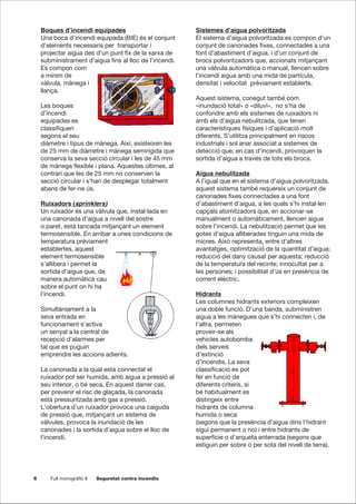 6 Full monogràfic 8 Seguretat contra incendis
Boques d’incendi equipades
Una boca d’incendi equipada (BIE) és el conjunt
d’elements necessaris per transportar i
projectar aigua des d’un punt fix de la xarxa de
subministrament d’aigua fins al lloc de l’incendi.
Es compon com
a mínim de
vàlvula, mànega i
llança.
Les boques
d’incendi
equipades es
classifiquen
segons el seu
diàmetre i tipus de mànega. Així, existeixen les
de 25 mm de diàmetre i mànega semirígida que
conserva la seva secció circular i les de 45 mm
de mànega flexible i plana. Aquestes últimes, al
contrari que les de 25 mm no conserven la
secció circular i s’han de desplegar totalment
abans de fer-ne ús.
Ruixadors (sprinklers)
Un ruixador és una vàlvula que, instal·lada en
una canonada d’aigua a nivell del sostre
o paret, està tancada mitjançant un element
termosensible. En arribar a unes condicions de
temperatura prèviament
establertes, aquest
element termosensible
s’allibera i permet la
sortida d’aigua que, de
manera automàtica cau
sobre el punt on hi ha
l’incendi.
Simultàniament a la
seva entrada en
funcionament s’activa
un senyal a la central de
recepció d’alarmes per
tal que es puguin
emprendre les accions adients.
La canonada a la qual està connectat el
ruixador pot ser humida, amb aigua a pressió al
seu interior, o bé seca. En aquest darrer cas,
per prevenir el risc de glaçada, la canonada
està pressuritzada amb gas a pressió.
L’obertura d’un ruixador provoca una caiguda
de pressió que, mitjançant un sistema de
vàlvules, provoca la inundació de les
canonades i la sortida d’aigua sobre el lloc de
l’incendi.
Sistemes d’aigua polvoritzada
El sistema d’aigua polvoritzada es compon d’un
conjunt de canonades fixes, connectades a una
font d’abastiment d’aigua, i d’un conjunt de
brocs polvoritzadors que, accionats mitjançant
una vàlvula automàtica o manual, llencen sobre
l’incendi aigua amb una mida de partícula,
densitat i velocitat prèviament establerts.
Aquest sistema, conegut també com
«inundació total» o «diluvi», no s’ha de
confondre amb els sistemes de ruixadors ni
amb els d’aigua nebulitzada, que tenen
característiques físiques i d’aplicació molt
diferents. S’utilitza principalment en riscos
industrials i sol anar associat a sistemes de
detecció que, en cas d’incendi, provoquen la
sortida d’aigua a través de tots els brocs.
Aigua nebulitzada
A l’igual que en el sistema d’aigua polvoritzada,
aquest sistema també requereix un conjunt de
canonades fixes connectades a una font
d’abastiment d’aigua, a les quals s’hi instal·len
capçals atomitzadors que, en accionar-se
manualment o automàticament, llencen aigua
sobre l’incendi. La nebulització permet que les
gotes d’aigua alliberades tinguin una mida de
micres. Això representa, entre d’altres
avantatges, optimització de la quantitat d’aigua;
reducció del dany causat per aquesta; reducció
de la temperatura del recinte; innocuïtat per a
les persones; i possibilitat d’ús en presència de
corrent elèctric.
Hidrants
Les columnes hidrants exteriors compleixen
una doble funció. D’una banda, subministren
aigua a les mànegues que s’hi connecten i, de
l’altra, permeten
proveir-se als
vehicles autobomba
dels serveis
d’extinció
d’incendis. La seva
classificació es pot
fer en funció de
diferents criteris, si
bé habitualment es
distingeix entre
hidrants de columna
humida o seca
(segons que la presència d’aigua dins l’hidrant
sigui permanent o no) i entre hidrants de
superfície o d’arqueta enterrada (segons que
estiguin per sobre o per sota del nivell de terra).
 
