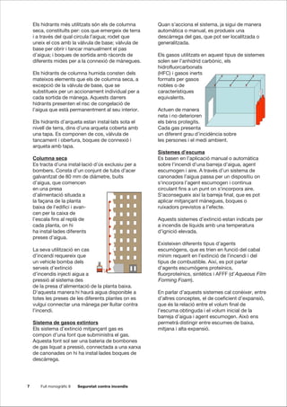 7 Full monogràfic 8 Seguretat contra incendis
Els hidrants més utilitzats són els de columna
seca, constituïts per: cos que emergeix de terra
i a través del qual circula l’aigua; rodet que
uneix el cos amb la vàlvula de base; vàlvula de
base per obrir i tancar manualment el pas
d’aigua; i boques de sortida amb ràcords de
diferents mides per a la connexió de mànegues.
Els hidrants de columna humida consten dels
mateixos elements que els de columna seca, a
excepció de la vàlvula de base, que se
substitueix per un accionament individual per a
cada sortida de mànega. Aquests darrers
hidrants presenten el risc de congelació de
l’aigua que està permanentment al seu interior.
Els hidrants d’arqueta estan instal·lats sota el
nivell de terra, dins d’una arqueta coberta amb
una tapa. Es componen de cos, vàlvula de
tancament i obertura, boques de connexió i
arqueta amb tapa.
Columna seca
Es tracta d’una instal·lació d’ús exclusiu per a
bombers. Consta d’un conjunt de tubs d’acer
galvanitzat de 80 mm de diàmetre, buits
d’aigua, que comencen
en una presa
d’alimentació situada a
la façana de la planta
baixa de l’edifici i avan-
cen per la caixa de
l’escala fins al replà de
cada planta, on hi
ha instal·lades diferents
preses d’aigua.
La seva utilització en cas
d’incendi requereix que
un vehicle bomba dels
serveis d’extinció
d’incendis injecti aigua a
pressió al sistema des
de la presa d’alimentació de la planta baixa.
D’aquesta manera hi haurà aigua disponible a
totes les preses de les diferents plantes on es
vulgui connectar una mànega per lluitar contra
l’incendi.
Sistema de gasos extintors
Els sistema d’extinció mitjançant gas es
compon d’una font que subministra el gas.
Aquesta font sol ser una bateria de bombones
de gas liquat a pressió, connectada a una xarxa
de canonades on hi ha instal·lades boques de
descàrrega.
Quan s’acciona el sistema, ja sigui de manera
automàtica o manual, es produeix una
descàrrega del gas, que pot ser localitzada o
generalitzada.
Els gasos utilitzats en aquest tipus de sistemes
solen ser l’anhídrid carbònic, els
hidrofluorcarbonats
(HFC) i gasos inerts
formats per gasos
nobles o de
característiques
equivalents.
Actuen de manera
neta i no deterioren
els béns protegits.
Cada gas presenta
un diferent grau d’incidència sobre
les persones i el medi ambient.
Sistemes d’escuma
Es basen en l’aplicació manual o automàtica
sobre l’incendi d’una barreja d’aigua, agent
escumogen i aire. A través d’un sistema de
canonades l’aigua passa per un dispositiu on
s‘incorpora l’agent escumogen i continua
circulant fins a un punt on s‘incorpora aire.
S’aconsegueix així la barreja final, que es pot
aplicar mitjançant mànegues, boques o
ruixadors previstos a l’efecte.
Aquests sistemes d’extinció estan indicats per
a incendis de líquids amb una temperatura
d’ignició elevada.
Existeixen diferents tipus d’agents
escumògens, que es trien en funció del cabal
mínim requerit en l’extinció de l’incendi i del
tipus de combustible. Així, es pot parlar
d’agents escumògens proteínics,
fluorproteínics, sintètics i AFFF (d’Aqueous Film
Forming Foam).
En parlar d’aquests sistemes cal conèixer, entre
d’altres conceptes, el de coeficient d’expansió,
que és la relació entre el volum final de
l’escuma obtinguda i el volum inicial de la
barreja d’aigua i agent escumogen. Això ens
permetrà distingir entre escumes de baixa,
mitjana i alta expansió.
 