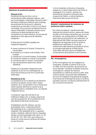 8 Full monogràfic 8 Seguretat contra incendis
Sistemes de protecció passiva
Reacció al foc
Es defineix la reacció al foc com el
comportament dels materials orgànics, i per
tant combustibles i inflamables, davant la calor i
les flames. Mitjançant diferents tipus d’assaig,
els productes de construcció i elements
constructius se sotmeten a l’acció d’una flama
controlada, fins a provocar el despreniment de
vapors inflamables. D’aquesta manera es pot
comprovar el desenvolupament de la
combustió en el mateix element, fet que permet
classificar-lo dins alguna de les diferents
categories.
El Reial decret 312/2005 estableix les
categories següents:
A: sense contribució a l’incendi. Producte no
combustible
B:contribució a l’incendi molt limitada. Com-
bustible
C:contribució a l’incendi limitada. Combustible
D:contribució mitjana a l’incendi. Combustible
E: contribució alta a l’incendi. Combustible
F: cap comportament determinat. Sense
classificar.
Cadascuna d’aquestes categories es pot
subdividir al seu torn en subcategories, en
funció de la producció de fum i/o partícules
inflamades.
Resistència al foc
La resistència al foc fa referència als elements
constructius (parets, portes, pilars, forjats,
cobertes, etc.) i es pot definir com el temps que
tarden aquests elements en perdre la seva
capacitat portant o estabilitat al foc, la integritat
i l’aïllament tèrmic.
L’entrada en vigor del Codi tècnic de
l’edificació obliga a fer un assaig, segons les
normes europees EN, de la resistència al foc
dels diferents elements constructius.
S’estableixen així tres classes, que són:
R (estabilitat al foc o capacitat portant),
RE (estabilitat al foc o capacitat portant i
integritat) i REI (estabilitat al foc o capacitat
portant, integritat i aïllament tèrmic). Aquestes
classes van acompanyades dels valors 15, 30,
45, 60, 90, 120, 180 o 240, que indiquen el
temps en minuts que es mantenen les classes
en cas d’incendi.
L’ús de materials constructius d’aquestes
classes és un factor determinant per limitar la
propagació d’un incendi i, gràcies a la
sectorització, permetre l’evacuació dels
ocupants de l’edifici, a més de facilitar la
intervenció dels serveis d’extinció.
Dotació i manteniment de sistemes de
protecció activa i passiva
Els criteris de dotació i manteniment dels
sistemes de protecció activa i passiva es troben
recollits a la normativa específica que, en el cas
de dotació, són el Reial decret 314/2006, pel
qual s’aprova el Codi tècnic de l’edificació, i el
Reial decret 2267/2004, pel qual s’aprova el
Reglament de seguretat contra incendis en
establiments industrials. En el cas del
manteniment dels sistemes de protecció activa,
la normativa aplicable és el Reial decret
1942/1993, pel qual s’aprova el Reglament
d’instal·lacions de protecció contra incendis.
Pla d’emergència
El Pla d’emergència neix de l’obligació de
l’empresari, recollida a l’article 20 de la Llei
31/1995, de 8 de novembre, de prevenció de
riscos laborals, d’analitzar possibles situacions
d’emergència i adoptar les mesures
necessàries en matèria de primers auxilis, lluita
contra incendis i evacuació dels treballadors,
així com de l’obligació empresarial de designar
a tal fi personal encarregat de posar en pràctica
aquestes mesures i comprovar periòdicament el
seu correcte funcionament.
 