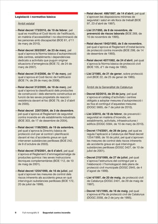 9 Full monogràfic 8 Seguretat contra incendis
Legislació i normativa bàsica
Àmbit estatal
—Reial decret 173/2010, de 19 de febrer, pel
qual es modifica el Codi tècnic de l’edificació,
en matèria d’accessibilitat i no-discriminació de
les persones amb discapacitat (BOE 61, d’11
de març de 2010).
—Reial decret 393/2007, de 23 de març, pel
qual s’aprova la Norma bàsica d’autoprotecció
dels centres, establiments i dependències
dedicats a activitats que puguin originar
situacions d’emergència (BOE 72, de 24 de
març de 2007).
—Reial decret 314/2006, de 17 de març, pel
qual s’aprova el Codi tècnic de l’edificació
(BOE 74, de 28 de març de 2006).
—Reial decret 312/2005, de 18 de març, pel
qual s’aprova la classificació dels productes
de construcció i dels elements constructius en
funció de les seves propietats de reacció i
resistència davant el foc (BOE 79, de 2 d’abril
de 2005).
—Reial decret 2267/2004, de 3 de desembre,
pel qual s’aprova el Reglament de seguretat
contra incendis en els establiments industrials
(BOE 303, de 17 de desembre de 2004).
—Reial decret 1196/2003, de 19 de setembre,
pel qual s’aprova la Directriu bàsica de
protecció civil per al control i planificació
davant el risc d’accidents greus en què
intervenen substàncies perilloses (BOE 242,
de 9 d’octubre de 2003).
—Reial decret 379/2001, de 6 d’abril, pel qual
s’aprova el Reglament d’emmagatzematge de
productes químics i les seves instruccions
tècniques complementàries (BOE 112, de 10
de maig de 2001).
—Reial decret 1254/1999, de 16 de juliol, pel
qual s’aproven les mesures de control dels
riscos inherents als accidents greus en què
intervinguin substàncies perilloses (BOE 172,
20 de juliol de 1999).
—Reial decret 486/1997, de 14 d’abril, pel qual
s’aproven les disposicions mínimes de
seguretat i salut en els llocs de treball (BOE
97, 23 d’abril de 1997).
—Llei 31/1995, de 8 de novembre, de
prevenció de riscos laborals (BOE 269, de
10 de novembre de 1995).
—Reial decret 1942/1993, de 5 de novembre,
pel qual s’aprova el Reglament d’instal·lacions
de protecció contra incendis (BOE 298, de 14
de desembre de 1993).
—Reial decret 407/1992, de 24 d’abril, pel qual
s’aprova la Norma bàsica de protecció civil
(BOE 105, d’1 de maig de 1992).
—Llei 2/1985, de 21 de gener, sobre protecció
civil (BOE 22, de 25 de gener de 1985).
Àmbit de la Generalitat de Catalunya
—Decret 82/2010, de 29 de juny, pel qual
s’aprova el catàleg d’activitats i centres
obligats a adoptar mesures d’autoprotecció i
es fixa el contingut d’aquestes mesures
(DOGC 5665, de 7 de juliol de 2010).
—Llei 3/2010, de 18 de febrer, de prevenció i
seguretat en matèria d’incendis, en
establiments, activitats, infraestructures i
edificis (DOGC 5584, de 10 de març de 2010).
—Decret 174/2001, de 26 de juny, pel qual es
regula l’aplicació a Catalunya del Reial decret
1254/1999, de 16 de juliol, pel qual s’aproven
les mesures de control dels riscos inherents
als accidents greus en què intervinguin
substàncies perilloses (DOGC 3427, de 10 de
juliol de 2001).
—Decret 210/1999, de 27 de juliol, pel qual
s’aprova l’estructura del contingut per a
l’elaboració i l’homologació dels plans de
protecció civil municipals (DOGC 2945, de 4
d’agost de 1999).
—Llei 4/1997, de 20 de maig, de protecció civil
de Catalunya (DOGC 2401, de 29 de maig de
1997).
—Decret 161/1995, de 16 de maig, pel qual
s’aprova el Pla de protecció civil de Catalunya
(DOGC 2058, de 2 de juny de 1995).
 
