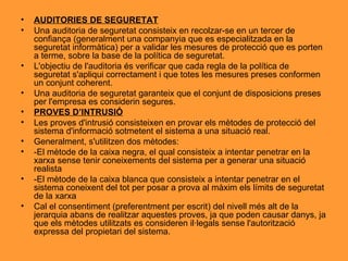 AUDITORIES DE SEGURETAT Una auditoria de seguretat consisteix en recolzar-se en un tercer de confiança (generalment una companyia que es especialitzada en la seguretat informàtica) per a validar les mesures de protecció que es porten a terme, sobre la base de la política de seguretat. L'objectiu de l'auditoria és verificar que cada regla de la política de seguretat s'apliqui correctament i que totes les mesures preses conformen un conjunt coherent. Una auditoria de seguretat garanteix que el conjunt de disposicions preses per l'empresa es considerin segures. PROVES D’INTRUSIÓ Les proves d'intrusió consisteixen en provar els mètodes de protecció del sistema d'informació sotmetent el sistema a una situació real. Generalment, s'utilitzen dos mètodes: -El mètode de la caixa negra, el qual consisteix a intentar penetrar en la xarxa sense tenir coneixements del sistema per a generar una situació realista -El mètode de la caixa blanca que consisteix a intentar penetrar en el sistema coneixent del tot per posar a prova al màxim els límits de seguretat de la xarxa Cal el consentiment (preferentment per escrit) del nivell més alt de la jerarquia abans de realitzar aquestes proves, ja que poden causar danys, ja que els mètodes utilitzats es consideren il·legals sense l'autorització expressa del propietari del sistema. 