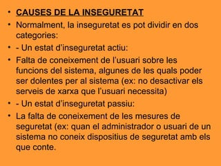 CAUSES DE LA INSEGURETAT Normalment, la inseguretat es pot dividir en dos categories: - Un estat d’inseguretat actiu: Falta de coneixement de l’usuari sobre les funcions del sistema, algunes de les quals poder ser dolentes per al sistema (ex: no desactivar els serveis de xarxa que l’usuari necessita) - Un estat d’inseguretat passiu: La falta de coneixement de les mesures de seguretat (ex: quan el administrador o usuari de un sistema no coneix dispositius de seguretat amb els que conte. 