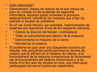 Com reaccionar? Generalment, l'etapa de reacció és la que menys es pren en compte en els projectes de seguretat informàtica. Aquesta etapa consisteix a preveure esdeveniments i planificar les mesures que s'han de prendre si sorgeix un problema. En el cas d'una intrusió, per exemple, l'administrador de sistemes pot reaccionar d'una de les següents maneres: * Obtenir la direcció del hacker i contraatacar * Tallar el subministrament elèctric de la màquina * Desconnectar la màquina de la xarxa * Reinstal·lar el sistema El problema és que cada una d'aquestes accions pot resultar més perjudicial (particularment en termes de costos) que la intrusió en si mateixa. En efecte, si el funcionament de la màquina compromesa és fonamental per al funcionament del sistema d'informació o si es tracta d'un lloc web de vendes en línia, una interrupció perllongada del servei podria ser catastròfica. 