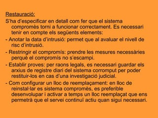 Restauració: S’ha d’especificar en detall com fer que el sistema compromès torni a funcionar correctament. Es necessari tenir en compte els següents elements: - Anotar la data d’intrusió: permet que al avaluar el nivell de risc d’intrusió. - Restringir el compromís: prendre les mesures necessàries perquè el compromís no s’escampi. - Establir proves: per raons legals, es necessari guardar els arxius de registre diari del sistema corromput per poder restituir-los en cas d’una investigació judicial. - Com configurar un lloc de reemplaçament: en lloc de reinstal·lar es sistema compromès, es preferible desenvolupar i activar a temps un lloc reemplaçat que ens permetrà que el servei continuï actiu quan sigui necessari. 