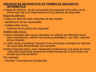 DEFINICIÓ DE NECESSITATS EN TERMES DE SEGURETAT INFORMÀTICA L’etapa de definició  de les necessitats de seguretat informàtica es el primer pas cap a la implementació d’una política de seguretat. Etapa de definició: L’etapa de definició esta compresa de tres etapes: - Identificació de les necessitats. - Anàlisis dels riscos. Definició de la política de seguretat. Anàlisis dels riscos: L’etapa d’anàlisis dels riscos consisteix en rellevar els diferents riscos que s’adverteixen, estimen les seves probabilitats i, per últim, estudiar el seu impacte. La millor forma d’analitzar l’impacte d’una amenaça consisteix en calcular els costs dels desperfectes que causaria. Partint d’aquesta base, seria interessant confeccionar una taula de riscos i dels seus potencials donant-los nivells escalonats d’acord amb una escala que s’ha de definir.  Per exemple: - Infundat: l’amenaça es insostenible. 