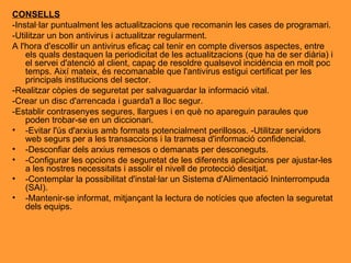 CONSELLS -Instal·lar puntualment les actualitzacions que recomanin les cases de programari. -Utilitzar un bon antivirus i actualitzar regularment. A l'hora d'escollir un antivirus eficaç cal tenir en compte diversos aspectes, entre els quals destaquen la periodicitat de les actualitzacions (que ha de ser diària) i el servei d'atenció al client, capaç de resoldre qualsevol incidència en molt poc temps. Així mateix, és recomanable que l'antivirus estigui certificat per les principals institucions del sector. -Realitzar còpies de seguretat per salvaguardar la informació vital. -Crear un disc d'arrencada i guarda'l a lloc segur. -Establir contrasenyes segures, llargues i en què no apareguin paraules que poden trobar-se en un diccionari. -Evitar l'ús d'arxius amb formats potencialment perillosos. -Utilitzar servidors web segurs per a les transaccions i la tramesa d'informació confidencial. -Desconfiar dels arxius remesos o demanats per desconeguts. -Configurar les opcions de seguretat de les diferents aplicacions per ajustar-les a les nostres necessitats i assolir el nivell de protecció desitjat. -Contemplar la possibilitat d'instal·lar un Sistema d'Alimentació Ininterrompuda (SAI). -Mantenir-se informat, mitjançant la lectura de notícies que afecten la seguretat dels equips. 