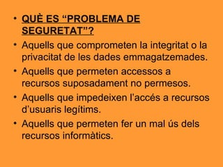QUÈ ES “PROBLEMA DE SEGURETAT”? Aquells que comprometen la integritat o la privacitat de les dades emmagatzemades. Aquells que permeten accessos a recursos suposadament no permesos. Aquells que impedeixen l’accés a recursos d’usuaris legítims. Aquells que permeten fer un mal ús dels recursos informàtics. 
