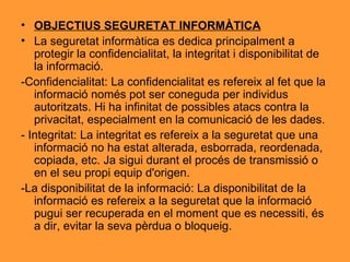 OBJECTIUS SEGURETAT INFORMÀTICA La seguretat informàtica es dedica principalment a protegir la confidencialitat, la integritat i disponibilitat de la informació. -Confidencialitat: La confidencialitat es refereix al fet que la informació només pot ser coneguda per individus autoritzats. Hi ha infinitat de possibles atacs contra la privacitat, especialment en la comunicació de les dades.  - Integritat: La integritat es refereix a la seguretat que una informació no ha estat alterada, esborrada, reordenada, copiada, etc. Ja sigui durant el procés de transmissió o en el seu propi equip d'origen.  -La disponibilitat de la informació: La disponibilitat de la informació es refereix a la seguretat que la informació pugui ser recuperada en el moment que es necessiti, és a dir, evitar la seva pèrdua o bloqueig. 