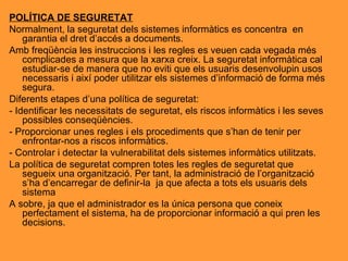 POLÍTICA DE SEGURETAT Normalment, la seguretat dels sistemes informàtics es concentra  en garantia el dret d’accés a documents. Amb freqüència les instruccions i les regles es veuen cada vegada més complicades a mesura que la xarxa creix. La seguretat informàtica cal estudiar-se de manera que no eviti que els usuaris desenvolupin usos necessaris i així poder utilitzar els sistemes d’informació de forma més segura. Diferents etapes d’una política de seguretat: - Identificar les necessitats de seguretat, els riscos informàtics i les seves possibles conseqüències. - Proporcionar unes regles i els procediments que s’han de tenir per enfrontar-nos a riscos informàtics. - Controlar i detectar la vulnerabilitat dels sistemes informàtics utilitzats. La política de seguretat compren totes les regles de seguretat que segueix una organització. Per tant, la administració de l’organització s’ha d’encarregar de definir-la  ja que afecta a tots els usuaris dels sistema A sobre, ja que el administrador es la única persona que coneix perfectament el sistema, ha de proporcionar informació a qui pren les decisions. 