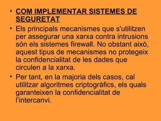 COM IMPLEMENTAR SISTEMES DE SEGURETAT Els principals mecanismes que s'utilitzen per assegurar una xarxa contra intrusions són els sistemes firewall. No obstant això, aquest tipus de mecanismes no protegeix la confidencialitat de les dades que circulen a la xarxa. Per tant, en la majoria dels casos, cal utilitzar algoritmes criptogràfics, els quals garanteixen la confidencialitat de l’intercanvi. 