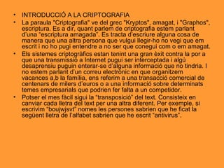 INTRODUCCIÓ A LA CRIPTOGRAFIA La paraula "Criptografia" ve del grec "Kryptos", amagat, i "Graphos", escriptura. Es a dir, quant parlem de criptografia estem parlant d’una “escriptura amagada”. Es tracta d’escriure alguna cosa de manera que una altra persona que vulgui llegir-ho no vegi que em escrit i no ho pugi entendre a no ser que conegui com o em amagat. Els sistemes criptogràfics estan tenint una gran èxit contra la por a que una transmissió a Internet pugui ser interceptada i algú desaprensiu puguin enterar-se d’alguna informació que no tindria. I no estem parlant d’un correu electrònic en que organitzem vacances a,b la família, ens referim a una transacció comercial de centenars de milers d’euros o a una informació sobre determinats temes empresarials que podrien fer falta a un competidor. Potser el mes fàcil sigui la “transposició” del text. Consisteix en canviar cada lletra del text per una altra diferent. Per exemple, si escrivim “boujwjsvt” nomes les persones sabrien que he ficat la següent lletra de l’alfabet sabrien que he escrit “antivirus”. 