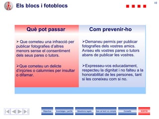 Els blocs i fotoblocs Què pot passar Com prevenir-ho Que cometeu una infracció per publicar fotografies d’altres menors sense el consentiment dels seus pares o tutors. Que cometeu un delicte d’injúries o calumnies per insultar o difamar. Demaneu permís per publicar fotografies dels vostres amics. Aviseu els vostres pares o tutors abans de publicar les vostres. Expresseu-vos educadament, respecteu la dignitat i no falteu a la honorabilitat de les persones, tant si les coneixeu com si no. Objectius SORTIR Qüestions legals Avantatges i perills Què cal tenir en compte Consells 