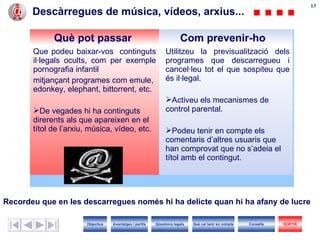 Descàrregues de música, vídeos, arxius... Recordeu que en les descarregues només hi ha delicte quan hi ha afany de lucre   Què pot passar Com prevenir-ho Que podeu baixar-vos  continguts il·legals ocults, com per exemple pornografia infantil  mitjançant programes com emule, edonkey, elephant, bittorrent, etc.  De vegades hi ha continguts direrents als que apareixen en el títol de l’arxiu, música, vídeo, etc. Utilitzeu la previsualització dels programes que descarregueu i cancel·leu tot el que sospiteu que és il·legal. Activeu els mecanismes de control parental. Podeu tenir en compte els comentaris d’altres usuaris que han comprovat que no s’adeia el títol amb el contingut. Objectius SORTIR Qüestions legals Avantatges i perills Què cal tenir en compte Consells 