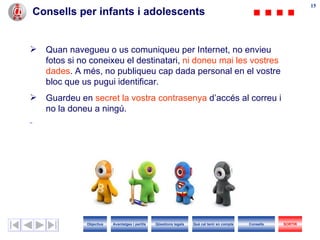 Consells per infants i adolescents Quan navegueu o us comuniqueu per Internet, no envieu fotos si no coneixeu el destinatari,  ni doneu mai les vostres dades . A més, no publiqueu cap dada personal en el vostre bloc que us pugui identificar. Guardeu en  secret la vostra contrasenya  d’accés al correu i no la doneu a ningú. Objectius SORTIR Qüestions legals Avantatges i perills Què cal tenir en compte Consells 