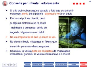 Consells per infants i adolescents Si  a  la web trobeu alguna paraula o foto que us fa sentir malament  sortiu  de la pàgina i  expliqueu- h o  a un adult. Fer un xat pot ser divertit, però  si algú us molesta o us fa sentir   incòmode o preocupat sortiu de  seguida i digueu- h o a  un  adult.  No us cregueu tot el que us diuen al xat. No obriu ni llegiu missatges ni fitxers que  us enviïn persones desconegudes. Controleu la vostra  llista de contactes  de missatgeria instantània, guardeu la vostra contrasenya en secret. Objectius SORTIR Qüestions legals Avantatges i perills Què cal tenir en compte Consells 