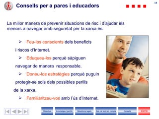 Consells per a pares i educadors La millor manera de prevenir situacions de risc i d’ajudar els menors a navegar amb seguretat per la xarxa és: Feu-los   conscients  dels beneficis i riscos d’ I nternet. Eduqueu-los  perquè sàpiguen  navegar de manera  responsable. Doneu-los   estratègies  perquè puguin protegir-se sols dels possibles perills  de la xarxa. Familiaritzeu-vos  amb l’ús d’ I nternet. Objectius SORTIR Qüestions legals Avantatges i perills Què cal tenir en compte Consells 