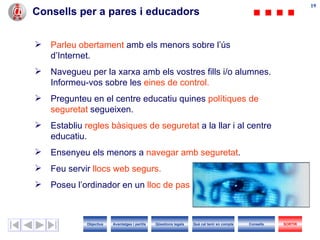 Consells per a pares i educadors  Parleu obertament  amb els menors sobre l’ús d’ I nternet. Navegueu per la xarxa amb els vostres fills i/o alumnes. Informeu-vos sobre les  eines de control. Pregunteu en el centre educatiu quines  polítiques de seguretat  segueixen. Establiu  regles bàsiques de seguretat  a la llar i al centre educatiu. Ensenyeu els menors a  navegar amb seguretat . Feu servir  llocs web segurs. Poseu l’ordinador en un  lloc de pas Objectius SORTIR Qüestions legals Avantatges i perills Què cal tenir en compte Consells 