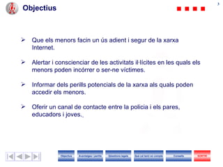 Objectius Que els menors facin un ús adient i segur de la xarxa  I nternet. Alertar i conscienciar de les activitats il·lícites en les quals els menors poden incórrer o ser-ne víctimes. Informar dels perills potencials de la xarxa als quals poden accedir els menors. Oferir un canal de contacte entre  la policia i els  pares, educadors i joves.   Objectius SORTIR Qüestions legals Avantatges i perills Què cal tenir en compte Consells 